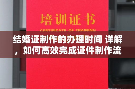 临沧结婚证制作的办理时间 详解，如何高效完成证件制作流程
