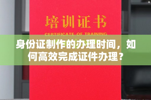 临沧身份证制作的办理时间，如何高效完成证件办理？